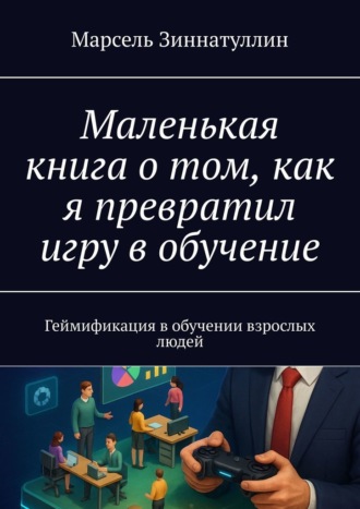 Марсель Зиннатуллин. Маленькая книга о том, как я превратил игру в обучение. Геймификация в обучении взрослых людей