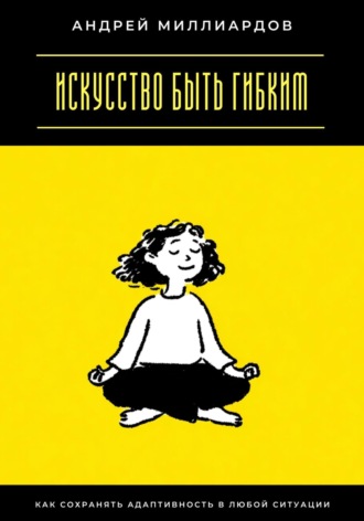 Искусство быть гибким. Как сохранять адаптивность в любой ситуации. Андрей Миллиардов