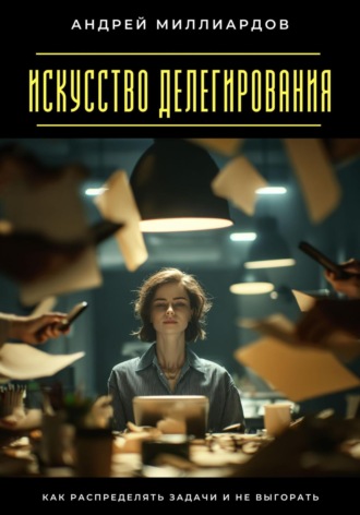 Искусство делегирования. Как распределять задачи и не выгорать. Андрей Миллиардов