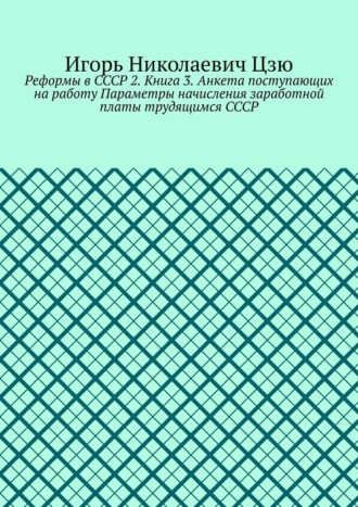 Игорь Николаевич Цзю. Реформы в СССР 2. Книга 3. Анкета поступающих на работу Параметры начисления заработной платы трудящимся СССР