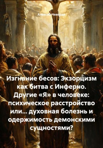 Алексей Анатольевич Чеверда. Изгнание бесов: Экзорцизм как битва с Инферно. Другие «Я» в человеке: психическое расстройство или… духовная болезнь и одержимость демонскими сущностями?