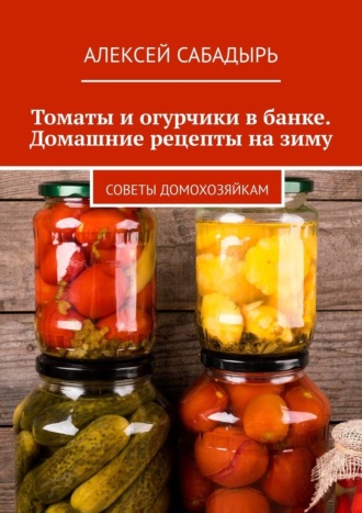 Томаты и огурчики в банке. Домашние рецепты на зиму. Советы домохозяйкам. Алексей Сабадырь