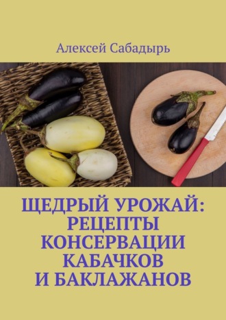 Алексей Сабадырь. Щедрый урожай: Рецепты консервации кабачков и баклажанов