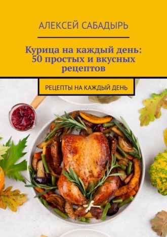 Алексей Сабадырь. Курица на каждый день: 50 простых и вкусных рецептов. Рецепты на каждый день
