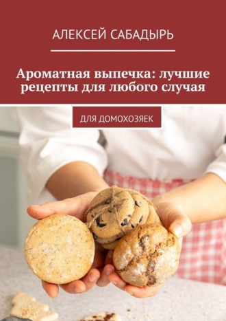 Алексей Сабадырь. Ароматная выпечка: лучшие рецепты для любого случая. Для домохозяек