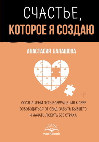 Анастасия Балашова. Счастье, которое я создаю. Осознанный путь возвращения к себе: освободиться от обид, забыть бывшего и начать любить без страха