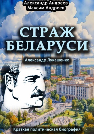 Страж Беларуси. Александр Лукашенко. Краткая политическая биография. 