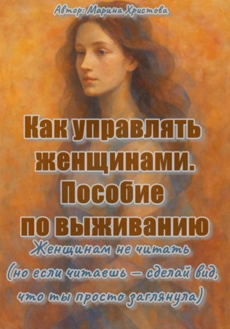 Как управлять женщинами. Пособие по выживанию. Женщинам не читать (но если читаешь, то сделай вид, что ты просто заглянула). Марина Христова