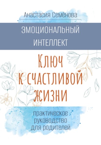Анастасия Семёнова. Эмоциональный интеллект. Ключ к счастливой жизни (практическое руководство для родителей)