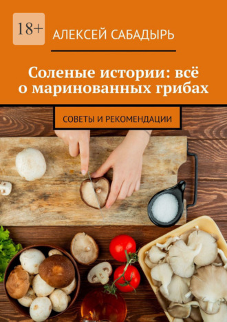 Соленые истории: всё о маринованных грибах. Советы и рекомендации. Алексей Сабадырь