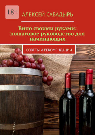 Вино своими руками: пошаговое руководство для начинающих. Советы и рекомендации. Алексей Сабадырь