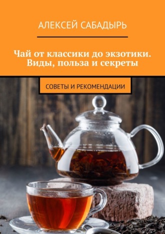 Чай от классики до экзотики. Виды, польза и секреты. Советы и рекомендации. Алексей Сабадырь