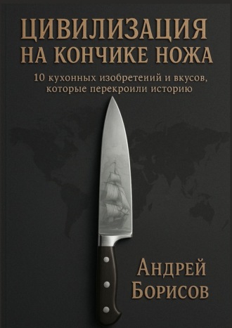 Цивилизация на кончике ножа. 10 кухонных изобретений и вкусов, которые перекроили историю. Андрей Борисов