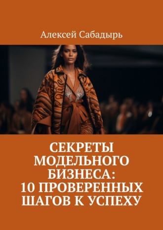 Алексей Сабадырь. Секреты модельного бизнеса: 10 проверенных шагов к успеху