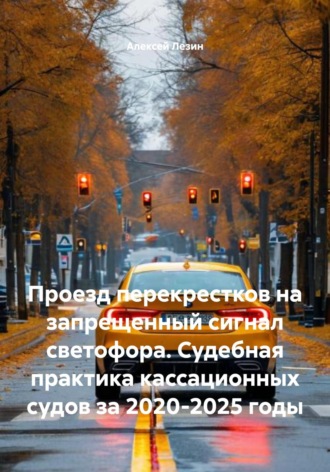 Алексей Владимирович Лезин. Проезд перекрестков на запрещенный сигнал светофора. Судебная практика кассационных судов за 2020-2025 годы