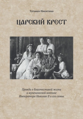 Татьяна Никитина. Царский крест. Правда о благочестивой жизни и мученической кончине Императора Николая II и его семьи