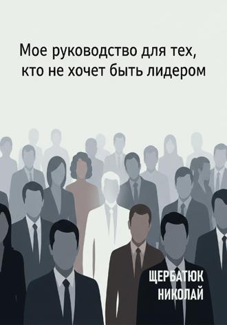 Николай Щербатюк. Мое руководство для тех, кто не хочет быть лидером