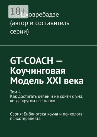 Гия Цховребадзе. GT-COACH – Коучинговая Модель XXI века. Том 4. Как достигать целей и не сойти с ума, когда кругом все плохо Серия: Библиотека коуча и психолога- психотерапевта