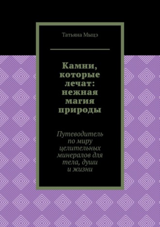 Татьяна Мыцэ. Камни, которые лечат: нежная магия природы. Путеводитель по миру целительных минералов для тела, души и жизни