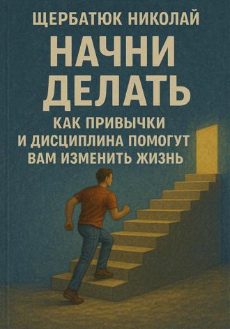 Николай Щербатюк. Начни Делать: Как привычки и дисциплина помогут вам изменить жизнь