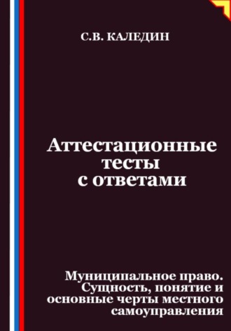 Сергей Каледин. Аттестационные тесты с ответами. Муниципальное право. Сущность, понятие и основные черты местного самоуправления