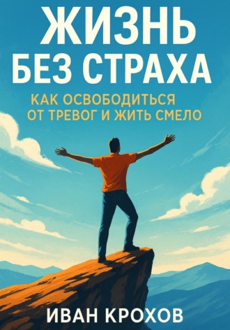 Иван Крохов. Жизнь без страха: как освободиться от тревог и жить смело