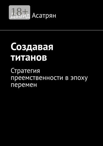 Давид Асатрян. Создавая титанов. Стратегия преемственности в эпоху перемен