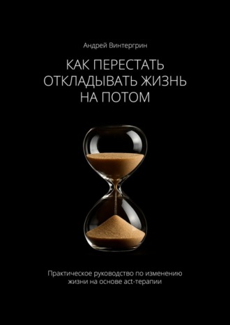 Как перестать откладывать жизнь на потом. Практическое руководство по изменению жизни на основе act-терапии. Андрей Александрович Винтергрин