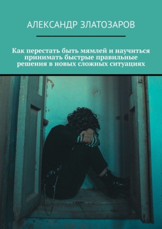 Александр Златозаров. Как перестать быть мямлей и научиться принимать быстрые правильные решения в новых сложных ситуациях