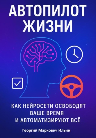 Автопилот Жизни: Как нейросети освободят ваше Время и автоматизируют Всё. Георгий Маркович Ильин