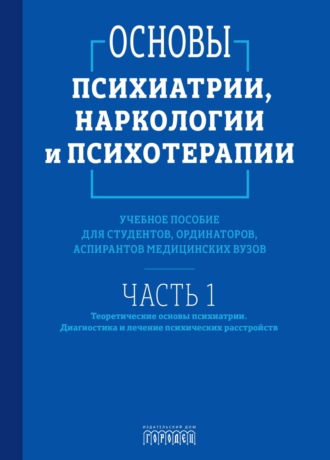 Основы психиатрии, наркологии и психотерапии. Часть 1. Теоретические основы психиатрии. Диагностика и лечение психических расстройств. 
