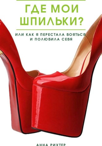 Анна Рихтер. Где мои шпильки? Или как я перестала бояться и полюбила себя