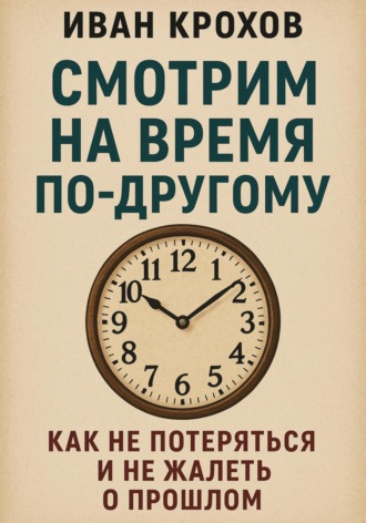 Смотрим на время по-другому: как не потеряться и не жалеть о прошлом. Иван Крохов