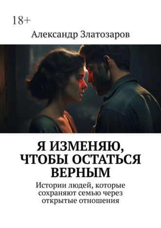 Александр Златозаров. Я изменяю, чтобы остаться верным. Истории людей, которые сохраняют семью через открытые отношения