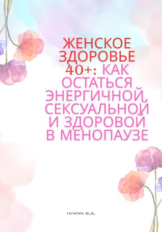 Юрий Гагарин. Женское здоровье 40+:Как оставаться здоровой, энергичной и сексуальной в менопаузе