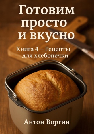 Антон Воргин. Готовим просто и вкусно. Книга 4. Рецепты для хлебопечки