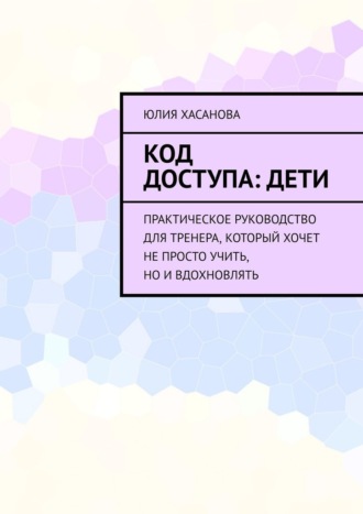 Код доступа: дети. Практическое руководство для тренера, который хочет не просто учить, но и вдохновлять. Юлия Хасанова