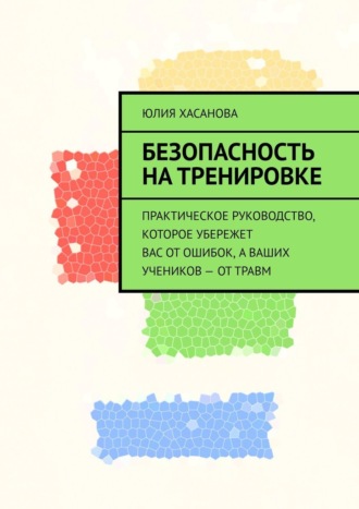 Юлия Хасанова. Безопасность на тренировке. Практическое руководство, которое убережет вас от ошибок, а ваших учеников – от травм