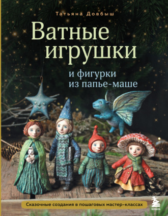 Татьяна Довбыш. Ватные игрушки и фигурки из папье-маше. Сказочные создания в пошаговых мастер-классах