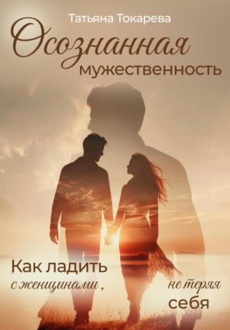 Татьяна Токарева. Осознанная мужественность. Как ладить с женщинами, не теряя себя