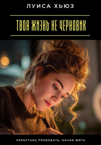 Луиса Хьюз. Твоя жизнь не черновик. Перестань пробовать, начни жить