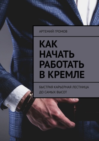Артемий Громов. Как начать работать в Кремле. Быстрая карьерная лестница до самых высот
