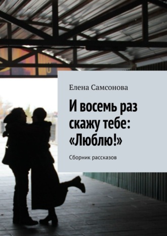 Елена Самсонова. И восемь раз скажу тебе: «Люблю!». Сборник рассказов