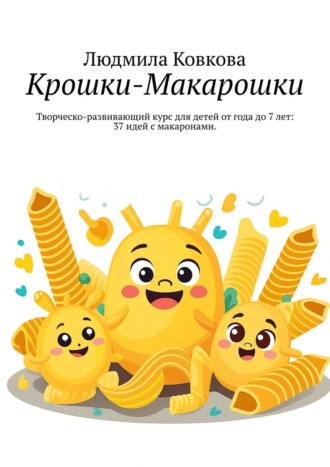 Людмила Ковкова. Крошки-Макарошки. Творческо-развивающий курс для детей от года до 7 лет: 37 идей с макаронами.