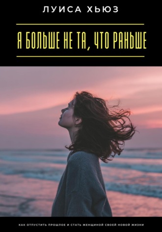 Я больше не та, что раньше. Как отпустить прошлое и стать женщиной своей новой жизни. Луиса Хьюз