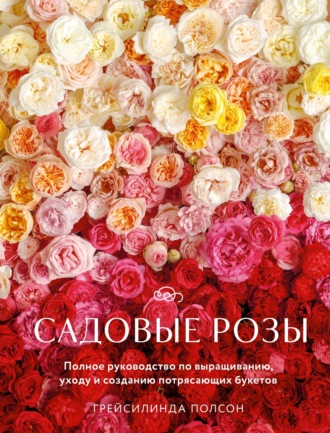 Садовые розы. Полное руководство по выращиванию, уходу и созданию потрясающих букетов. Грейсилинда Полсон