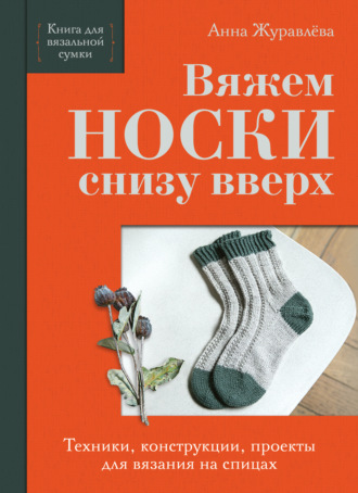 Анна Журавлева. Вяжем носки снизу вверх. Техники, конструкции, проекты для вязания на спицах