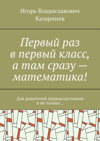Игорь Владиславович Казаринов. Первый раз в первый класс, а там сразу – математика! Для родителей первоклассников и не только…