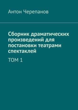 Антон Черепанов. Сборник драматических произведений для постановки театрами спектаклей. Том 1