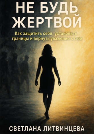 Светлана Литвинцева. Не будь жертвой. Как защитить себя, установить границы и вернуть уважение к себе